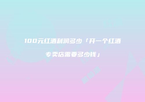 100元红酒利润多少「开一个红酒专卖店需要多少钱」