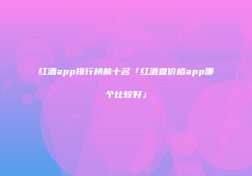 红酒app排行榜前十名「红酒查价格app哪个比较好」