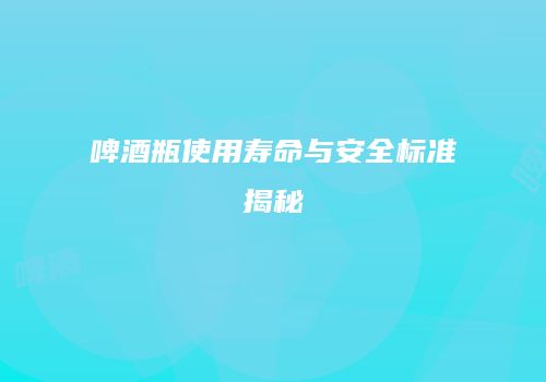 啤酒瓶使用寿命与安全标准揭秘