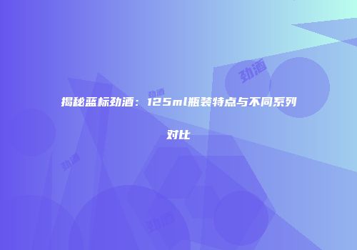揭秘蓝标劲酒：125ml瓶装特点与不同系列对比
