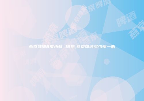 燕京鲜啤8度小鲜 12瓶,燕京啤酒多少钱一瓶