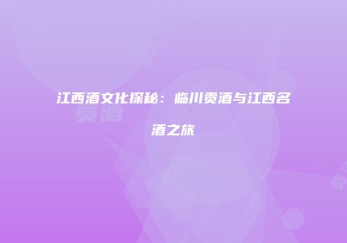 江西酒文化探秘：临川贡酒与江西名酒之旅