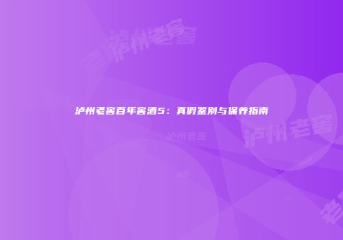 泸州老窖百年窖酒5：真假鉴别与保养指南