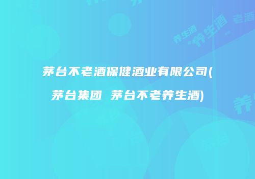 茅台不老酒保健酒业有限公司(茅台集团 茅台不老养生酒)