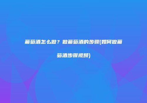 葡萄酒怎么做？做葡萄酒的步骤(如何做葡萄酒步骤视频)
