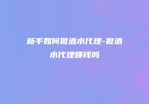 新手如何做酒水代理-做酒水代理赚钱吗