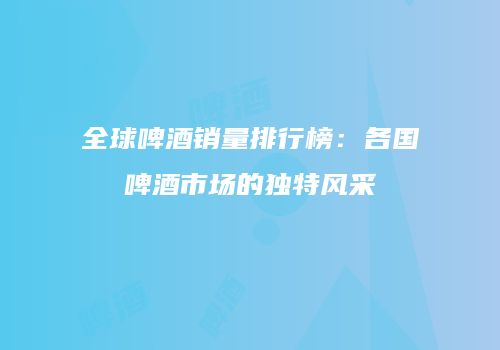 全球啤酒销量排行榜：各国啤酒市场的独特风采