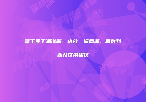 藏玉亚丁酒详解：功效、保质期、真伪判断及饮用建议
