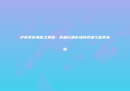 泸州老窖荣耀之和酒：高端白酒市场的翘楚与鉴赏指南