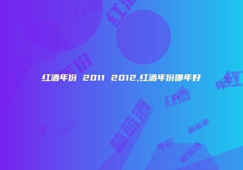 红酒年份 2011 2012,红酒年份哪年好