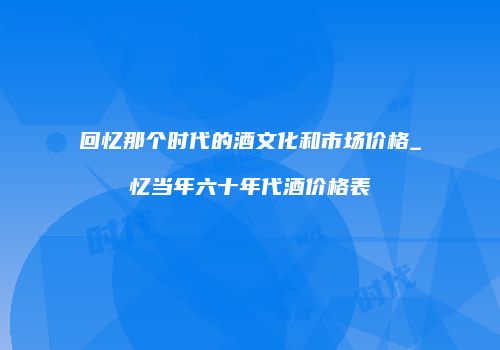 回忆那个时代的酒文化和市场价格_忆当年六十年代酒价格表