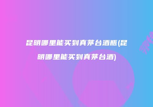 昆明哪里能买到真茅台酒瓶(昆明哪里能买到真茅台酒)