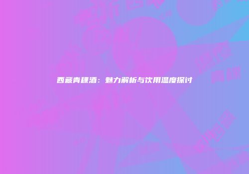 西藏青稞酒：魅力解析与饮用温度探讨