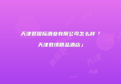 天津君国际酒业有限公司怎么样「天津君缘精品酒店」