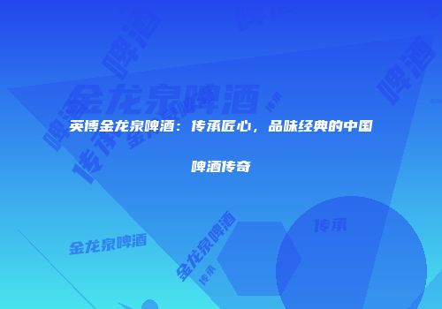 英博金龙泉啤酒：传承匠心，品味经典的中国啤酒传奇