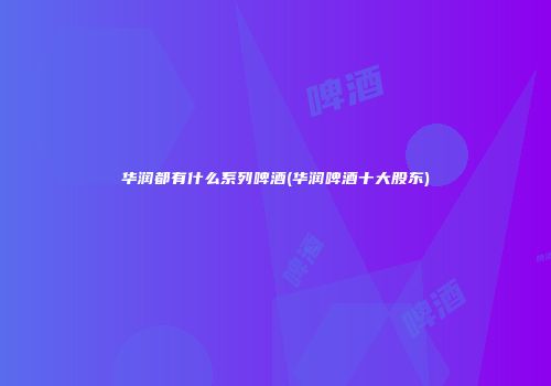 华润都有什么系列啤酒(华润啤酒十大股东)