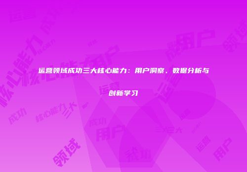 运营领域成功三大核心能力：用户洞察、数据分析与创新学习