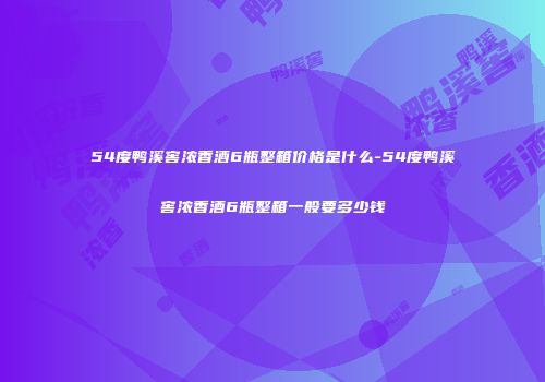 54度鸭溪窖浓香酒6瓶整箱价格是什么-54度鸭溪窖浓香酒6瓶整箱一般要多少钱