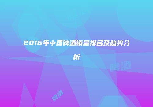 2016年中国啤酒销量排名及趋势分析