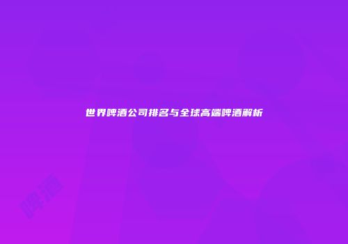 世界啤酒公司排名与全球高端啤酒解析