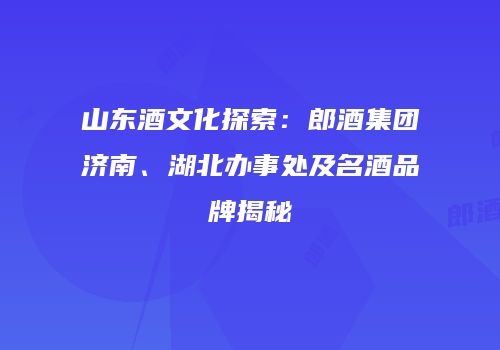 山东酒文化探索：郎酒集团济南、湖北办事处及名酒品牌揭秘