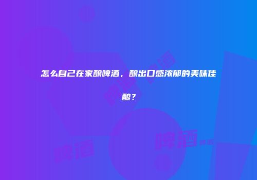 怎么自己在家酿啤酒，酿出口感浓郁的美味佳酿？