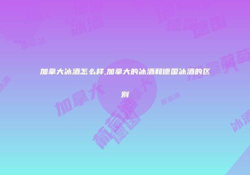 加拿大冰酒怎么样,加拿大的冰酒和德国冰酒的区别