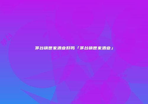 茅台镇世家酒业好吗「茅台镇世家酒业」