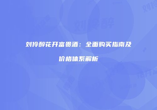 刘伶醉花开富贵酒：全面购买指南及价格体系解析