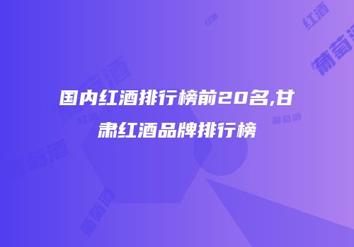 国内红酒排行榜前20名,甘肃红酒品牌排行榜