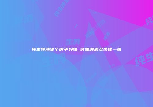 纯生啤酒哪个牌子好喝_纯生啤酒多少钱一箱