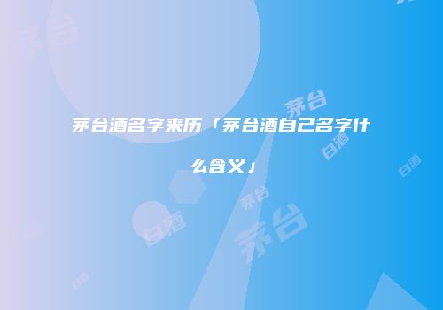 茅台酒名字来历「茅台酒自己名字什么含义」