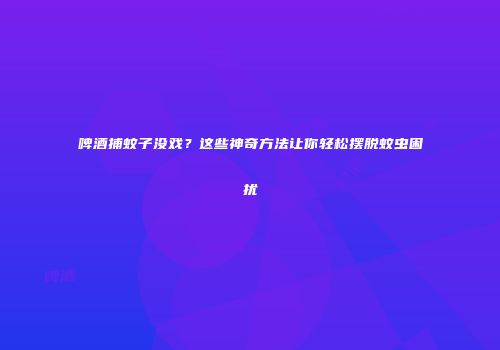 啤酒捕蚊子没戏？这些神奇方法让你轻松摆脱蚊虫困扰
