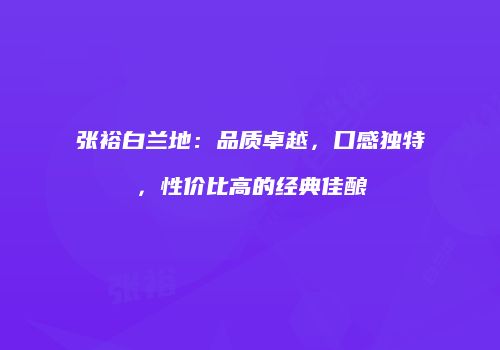 张裕白兰地：品质卓越，口感独特，性价比高的经典佳酿