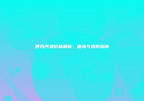 呼玛河酒价格解析：查询与选购指南