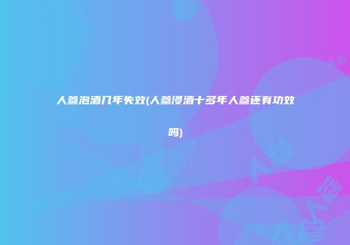 人参泡酒几年失效(人参浸酒十多年人参还有功效吗)
