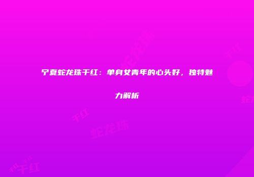 宁夏蛇龙珠干红：单身女青年的心头好，独特魅力解析