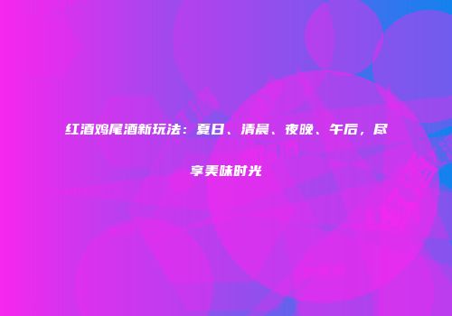 红酒鸡尾酒新玩法：夏日、清晨、夜晚、午后，尽享美味时光