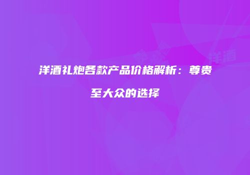 洋酒礼炮各款产品价格解析：尊贵至大众的选择
