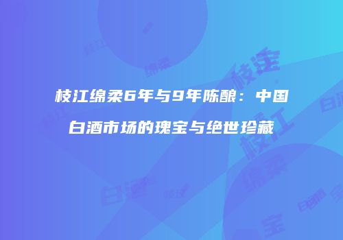 枝江绵柔6年与9年陈酿：中国白酒市场的瑰宝与绝世珍藏