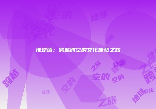地球酒：跨越时空的文化佳酿之旅