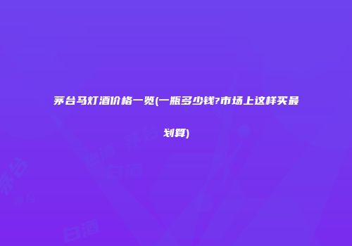 茅台马灯酒价格一览(一瓶多少钱?市场上这样买最划算)