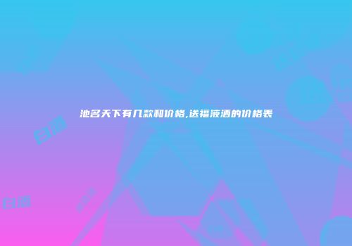 池名天下有几款和价格,送福液酒的价格表