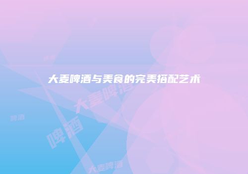 大麦啤酒与美食的完美搭配艺术