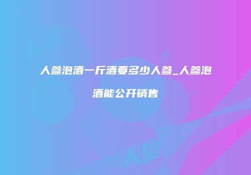 人参泡酒一斤酒要多少人参_人参泡酒能公开销售