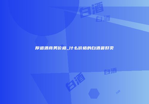 厚道酒商务价格_什么价格的白酒最好卖
