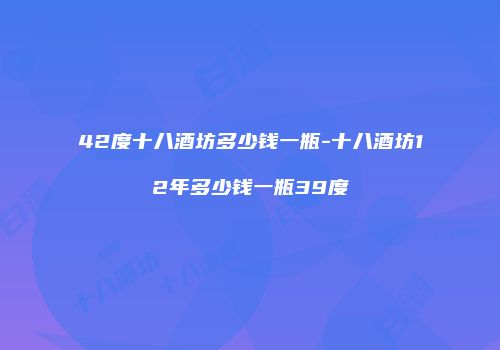 42度十八酒坊多少钱一瓶-十八酒坊12年多少钱一瓶39度
