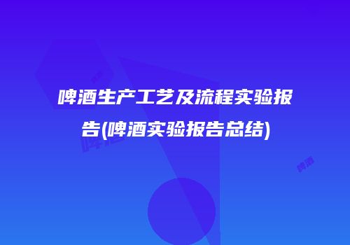 啤酒生产工艺及流程实验报告(啤酒实验报告总结)