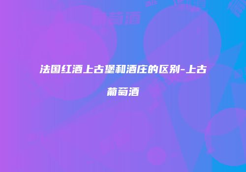 法国红酒上古堡和酒庄的区别-上古葡萄酒