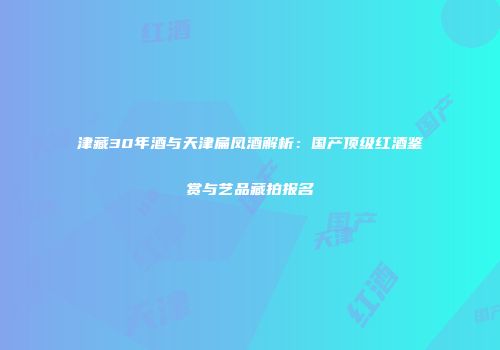 津藏30年酒与天津扁凤酒解析：国产顶级红酒鉴赏与艺品藏拍报名